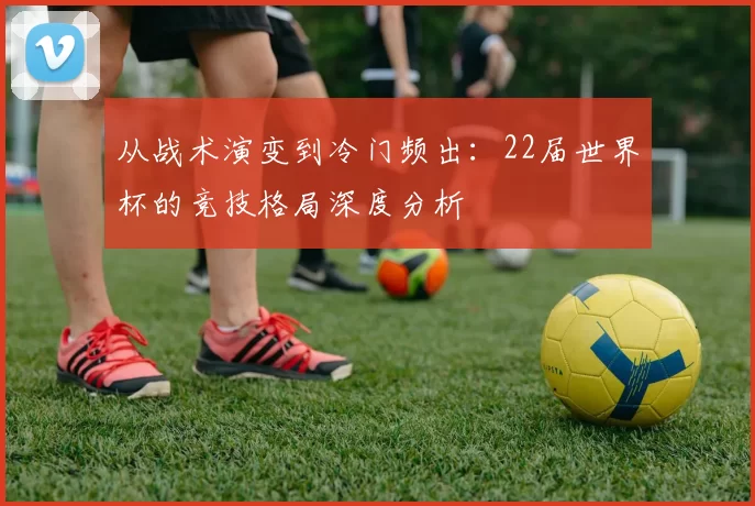 从战术演变到冷门频出：22届世界杯的竞技格局深度分析