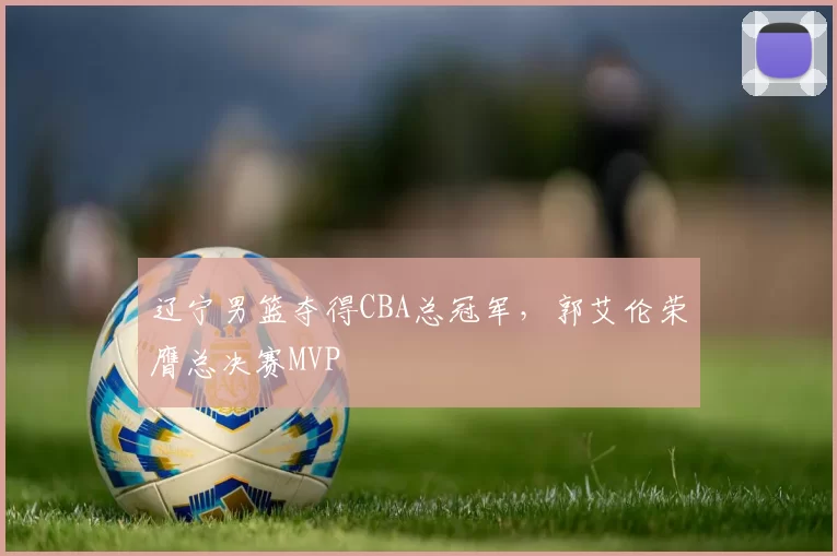 辽宁男篮夺得CBA总冠军，郭艾伦荣膺总决赛MVP