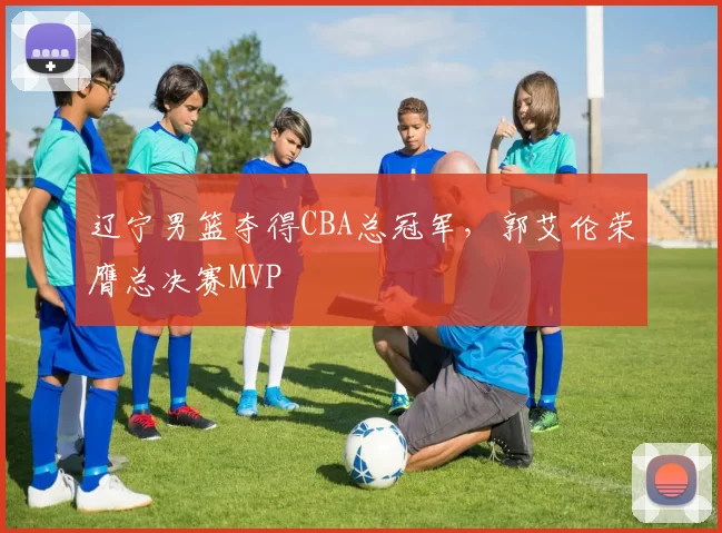辽宁男篮夺得CBA总冠军,郭艾伦荣膺总决赛MVP