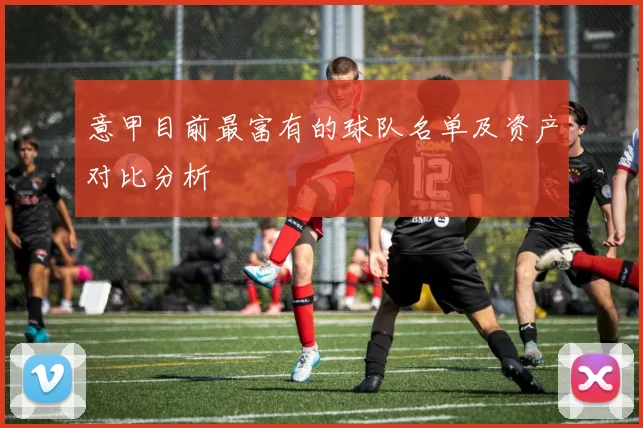 意甲目前最富有的球队名单及资产对比分析
