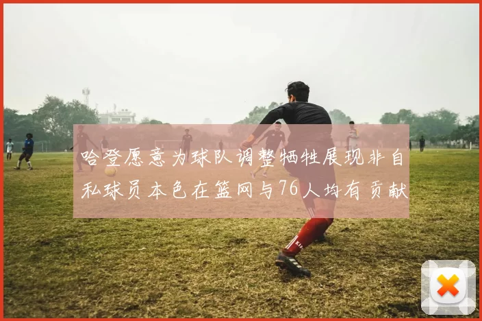 哈登愿意为球队调整牺牲展现非自私球员本色在篮网与76人均有贡献