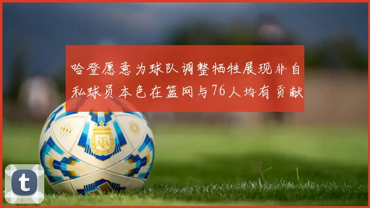 哈登愿意为球队调整牺牲展现非自私球员本色在篮网与76人均有贡献