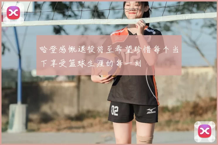 哈登感慨退役将至希望珍惜每个当下享受篮球生涯的每一刻
