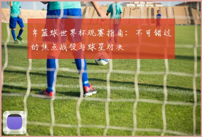 年篮球世界杯观赛指南:不可错过的焦点战役与球星对决