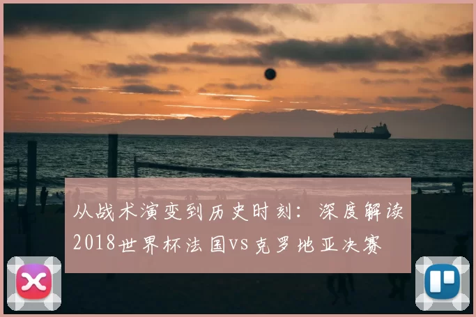 从战术演变到历史时刻：深度解读2018世界杯法国vs克罗地亚决赛