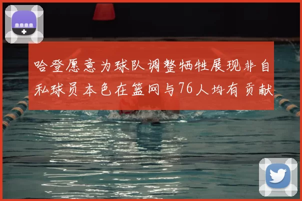 哈登愿意为球队调整牺牲展现非自私球员本色在篮网与76人均有贡献