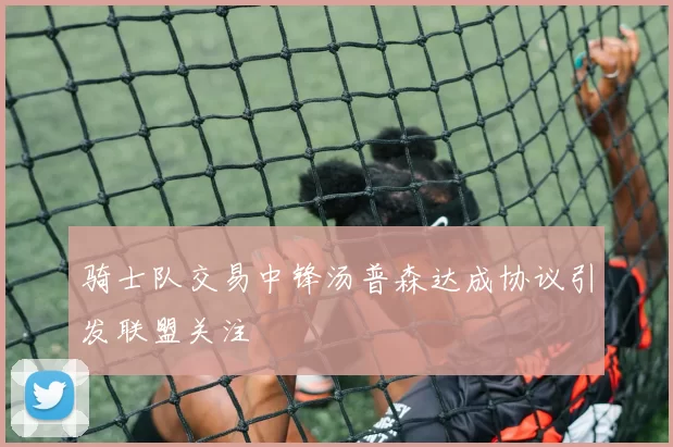 骑士队交易中锋汤普森达成协议引发联盟关注