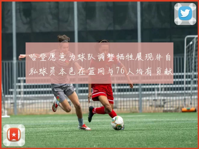 哈登愿意为球队调整牺牲展现非自私球员本色在篮网与76人均有贡献