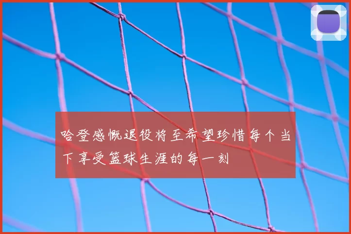 哈登感慨退役将至希望珍惜每个当下享受篮球生涯的每一刻