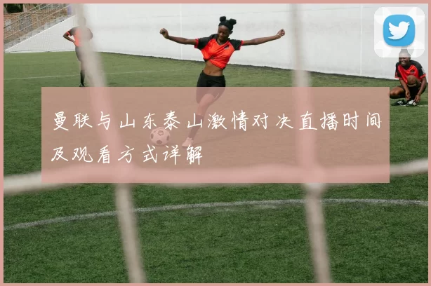 曼联与山东泰山激情对决直播时间及观看方式详解