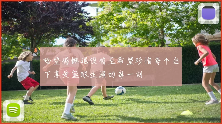 哈登感慨退役将至希望珍惜每个当下享受篮球生涯的每一刻