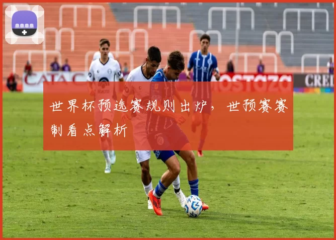 世界杯预选赛规则出炉，世预赛赛制看点解析