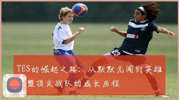 TES的崛起之路:从默默无闻到英雄联盟顶尖战队的成长历程