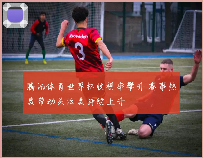 腾讯体育世界杯收视率攀升 赛事热度带动关注度持续上升
