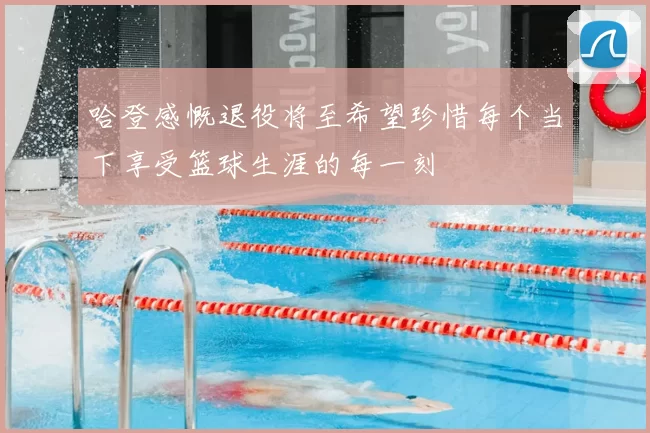 哈登感慨退役将至希望珍惜每个当下享受篮球生涯的每一刻