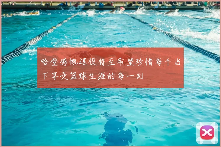 哈登感慨退役将至希望珍惜每个当下享受篮球生涯的每一刻