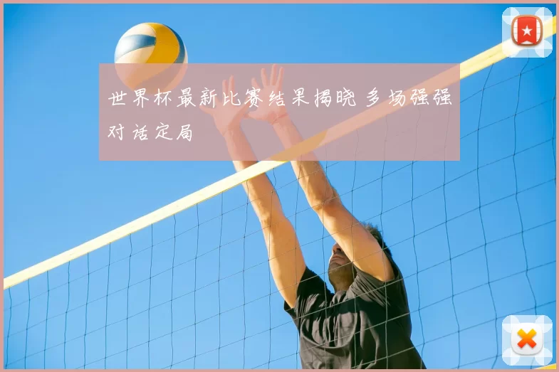 世界杯最新比赛结果揭晓 多场强强对话定局