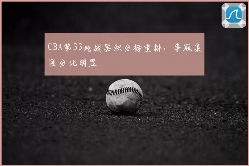 CBA第33轮战罢积分榜重排,争冠集团分化明显