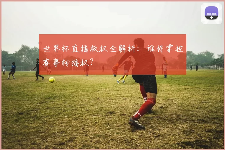 世界杯直播版权全解析：谁将掌控赛事转播权？
