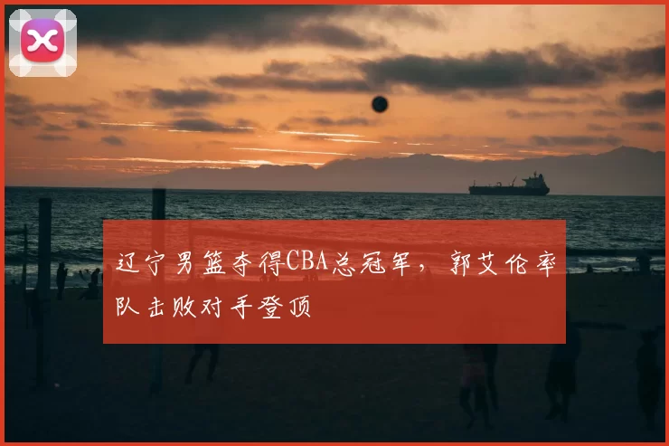 辽宁男篮夺得CBA总冠军，郭艾伦率队击败对手登顶