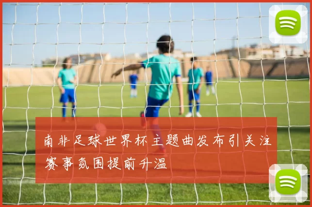 南非足球世界杯主题曲发布引关注 赛事氛围提前升温