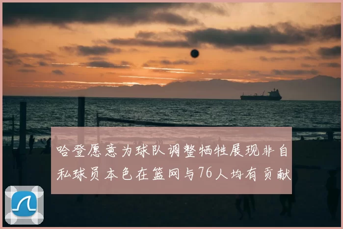 哈登愿意为球队调整牺牲展现非自私球员本色在篮网与76人均有贡献