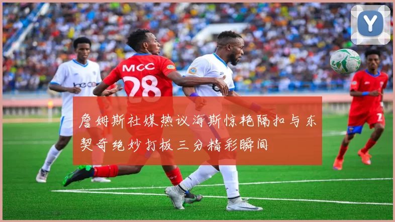 詹姆斯社媒热议海斯惊艳隔扣与东契奇绝妙打板三分精彩瞬间