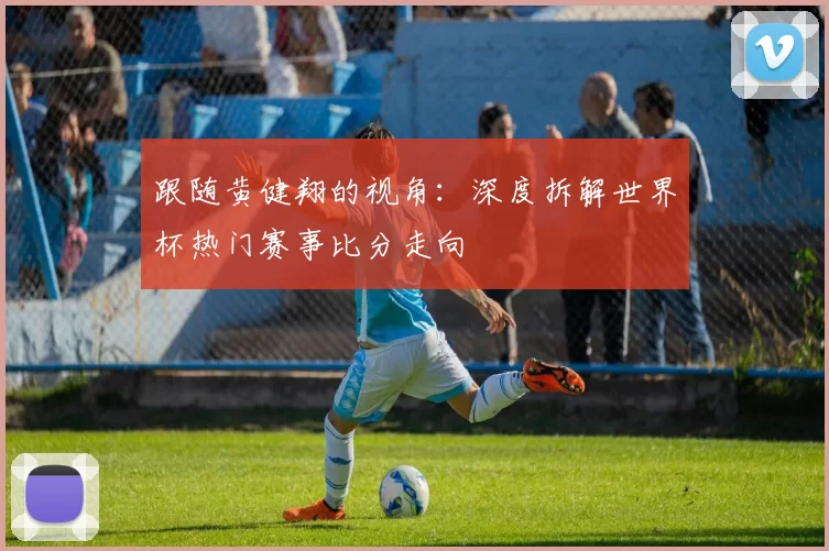 跟随黄健翔的视角：深度拆解世界杯热门赛事比分走向