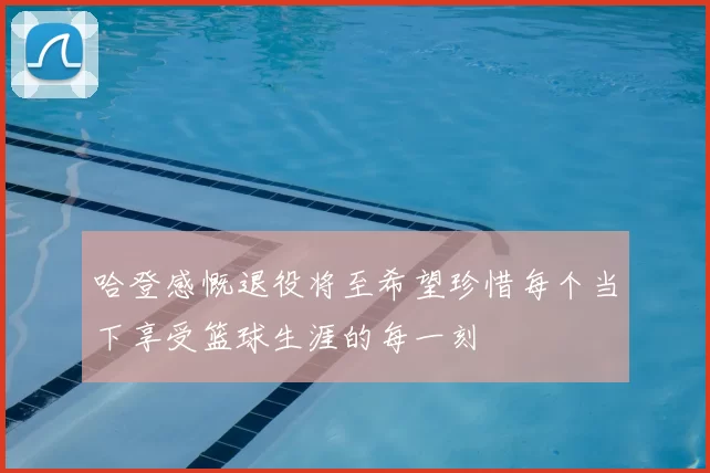哈登感慨退役将至希望珍惜每个当下享受篮球生涯的每一刻