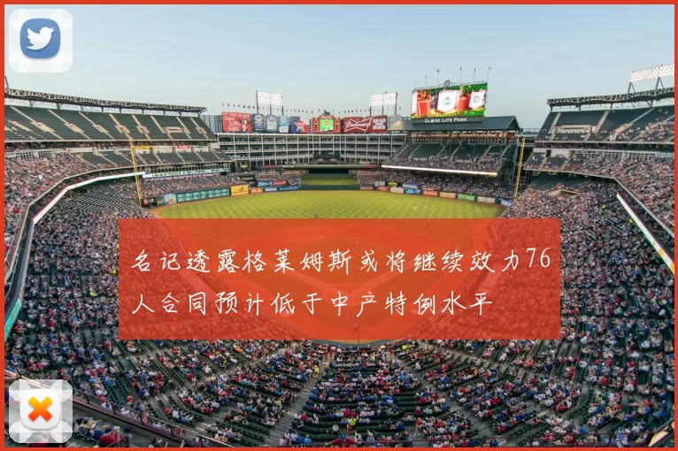名记透露格莱姆斯或将继续效力76人合同预计低于中产特例水平