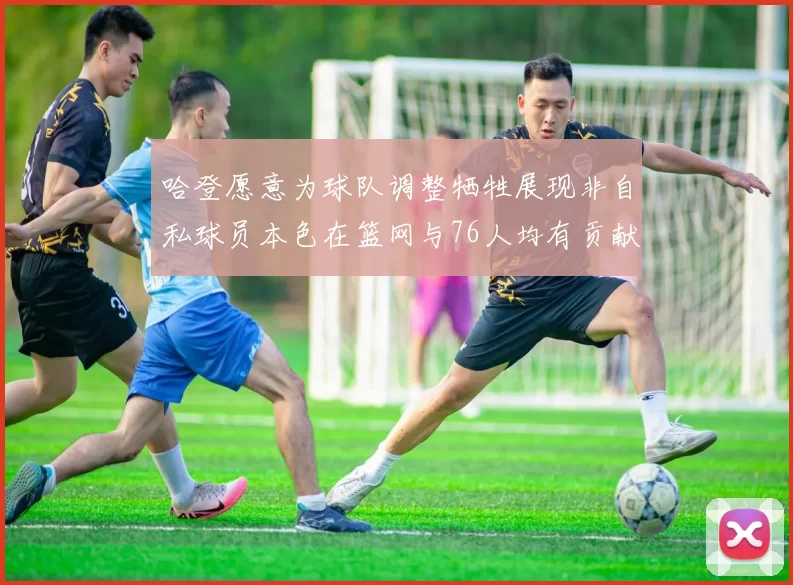 哈登愿意为球队调整牺牲展现非自私球员本色在篮网与76人均有贡献