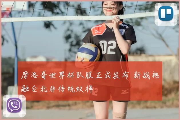 摩洛哥世界杯队服正式发布 新战袍融合北非传统纹样