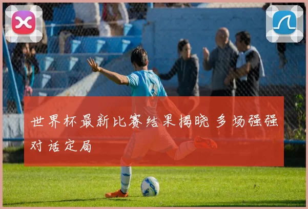 世界杯最新比赛结果揭晓 多场强强对话定局