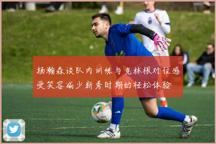 杨瀚森谈队内训练与克林根对位感受笑容减少新秀时期的轻松体验