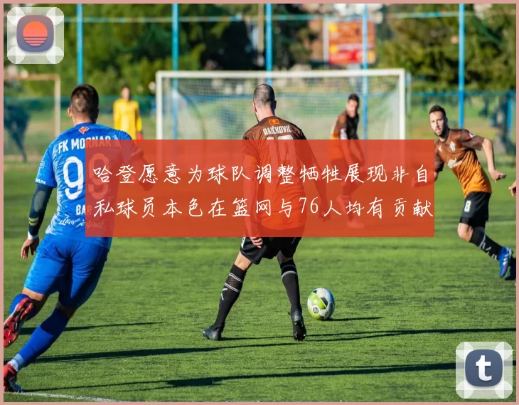哈登愿意为球队调整牺牲展现非自私球员本色在篮网与76人均有贡献