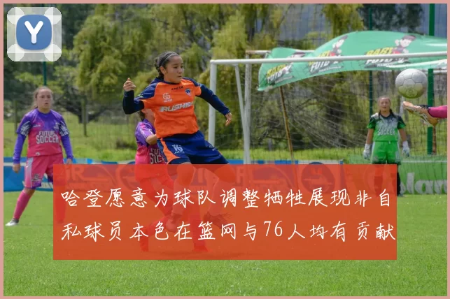 哈登愿意为球队调整牺牲展现非自私球员本色在篮网与76人均有贡献