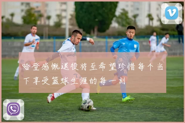 哈登感慨退役将至希望珍惜每个当下享受篮球生涯的每一刻