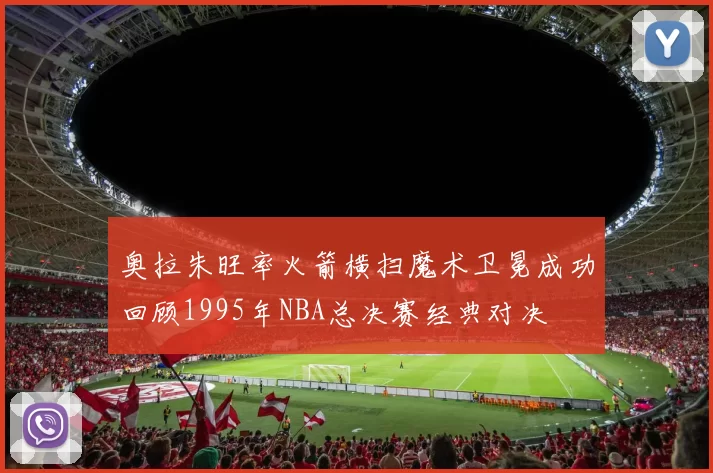 奥拉朱旺率火箭横扫魔术卫冕成功回顾1995年NBA总决赛经典对决