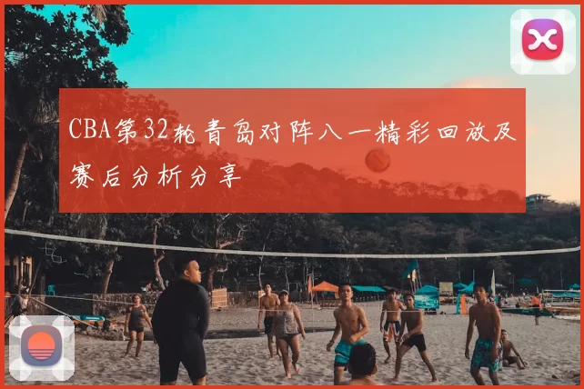 CBA第32轮青岛对阵八一精彩回放及赛后分析分享