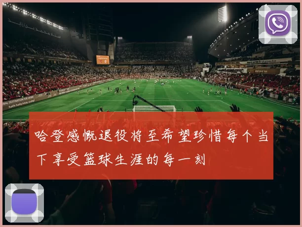 哈登感慨退役将至希望珍惜每个当下享受篮球生涯的每一刻