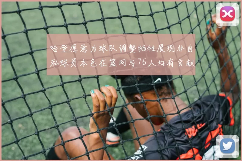哈登愿意为球队调整牺牲展现非自私球员本色在篮网与76人均有贡献